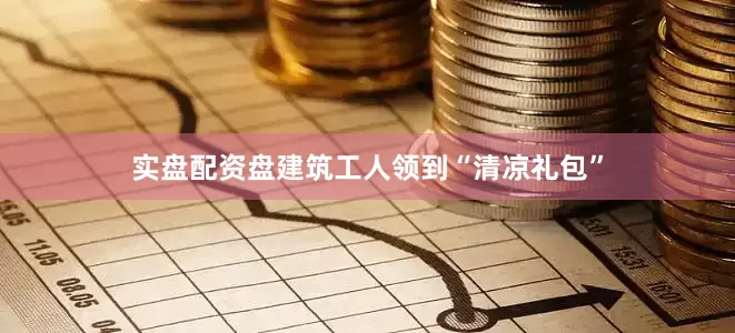 实盘配资盘建筑工人领到“清凉礼包”
