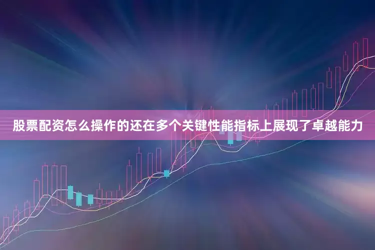 股票配资怎么操作的还在多个关键性能指标上展现了卓越能力