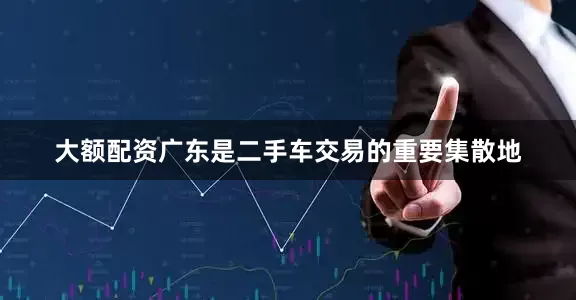 大额配资广东是二手车交易的重要集散地