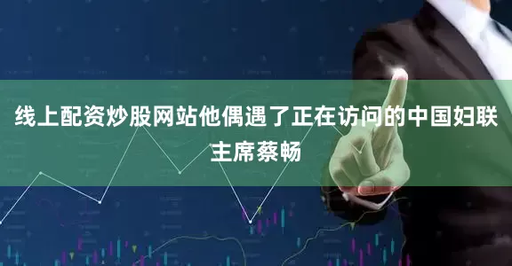 线上配资炒股网站他偶遇了正在访问的中国妇联主席蔡畅