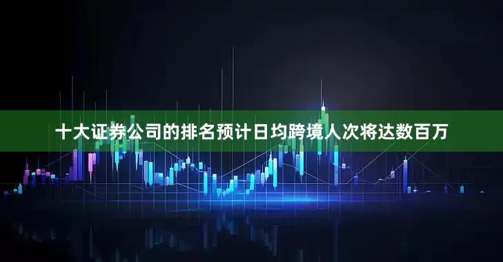 十大证券公司的排名预计日均跨境人次将达数百万