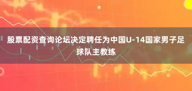股票配资查询论坛决定聘任为中国U-14国家男子足球队主教练