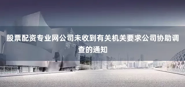 股票配资专业网公司未收到有关机关要求公司协助调查的通知