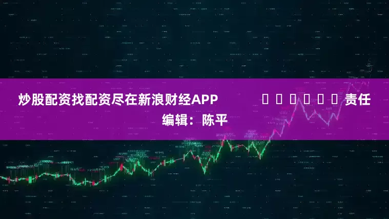 炒股配资找配资尽在新浪财经APP            						责任编辑：陈平