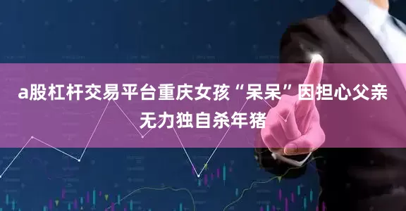 a股杠杆交易平台重庆女孩“呆呆”因担心父亲无力独自杀年猪