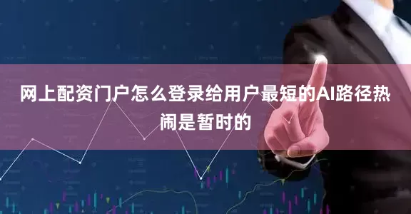 网上配资门户怎么登录给用户最短的AI路径热闹是暂时的