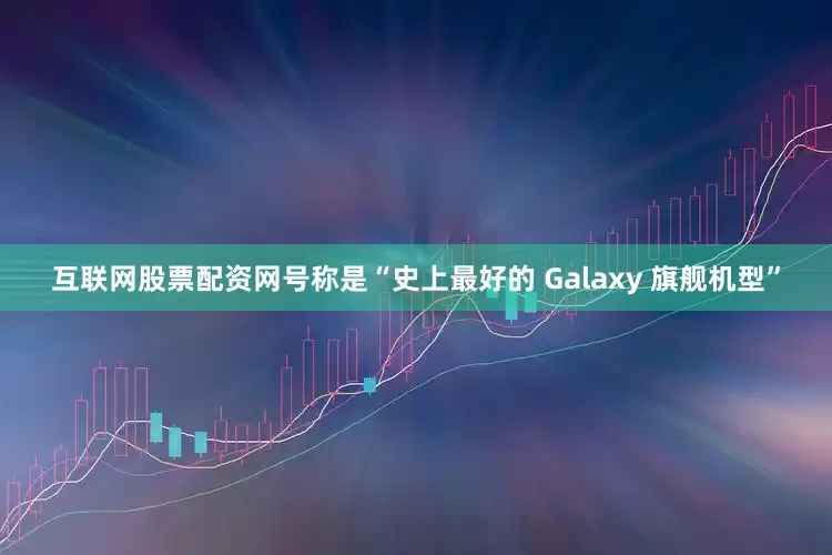 互联网股票配资网号称是“史上最好的 Galaxy 旗舰机型”