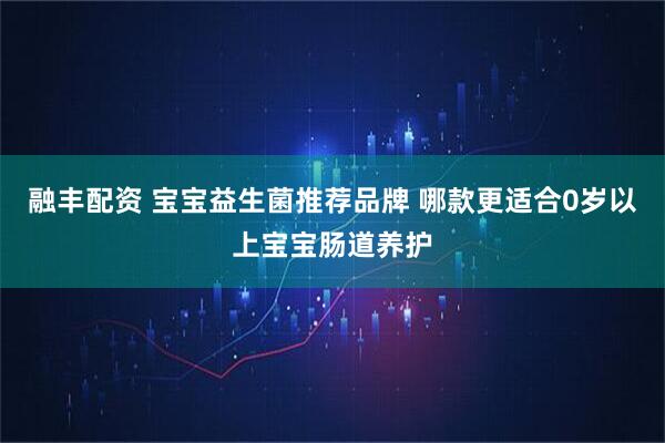 融丰配资 宝宝益生菌推荐品牌 哪款更适合0岁以上宝宝肠道养护