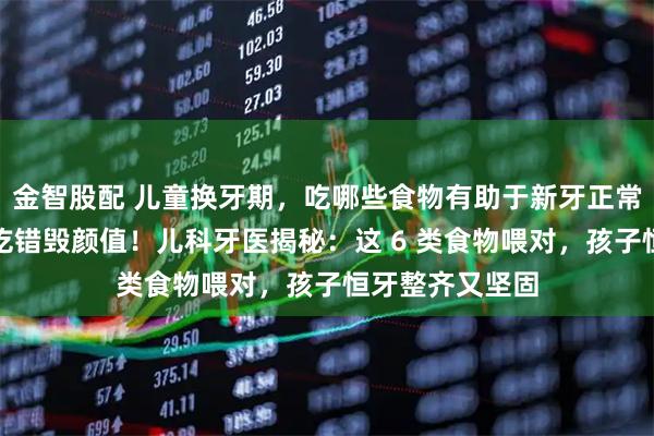 金智股配 儿童换牙期，吃哪些食物有助于新牙正常生长？换牙期吃错毁颜值！儿科牙医揭秘：这 6 类食物喂对，孩子恒牙整齐又坚固
