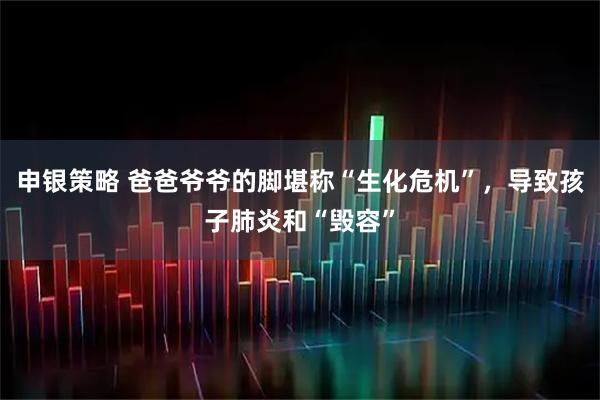 申银策略 爸爸爷爷的脚堪称“生化危机”，导致孩子肺炎和“毁容”