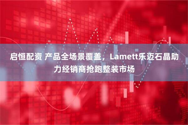 启恒配资 产品全场景覆盖，Lamett乐迈石晶助力经销商抢跑整装市场