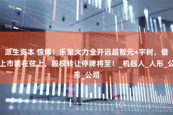 派生资本 惊爆！乐聚火力全开远超智元+宇树，借壳上市箭在弦上，股权转让停牌将至！_机器人_人形_公司