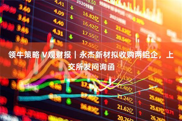 领牛策略 V观财报｜永杰新材拟收购两铝企，上交所发问询函