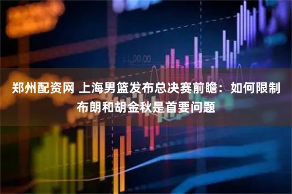 郑州配资网 上海男篮发布总决赛前瞻：如何限制布朗和胡金秋是首要问题