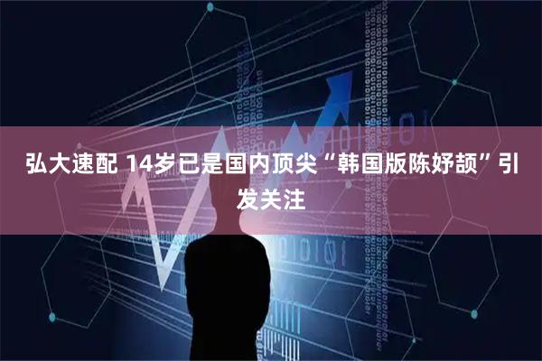 弘大速配 14岁已是国内顶尖“韩国版陈妤颉”引发关注