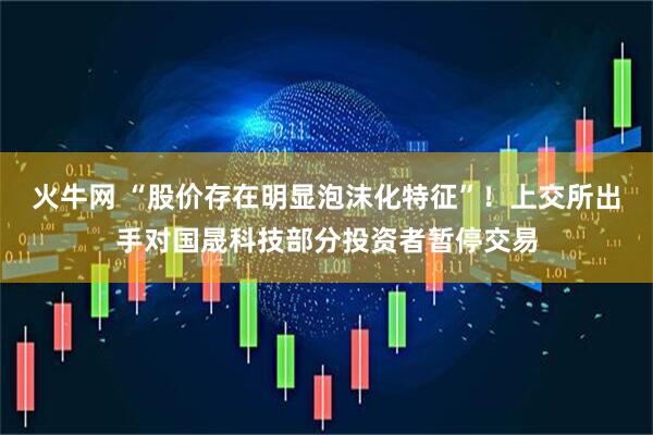 火牛网 “股价存在明显泡沫化特征”！上交所出手对国晟科技部分投资者暂停交易